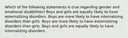 Which of the following statements is true regarding gender and emotional disabilities? Boys and girls are equally likely to have externalizing disorders. Boys are more likely to have internalizing disorders than girls. Boys are more likely to have externalizing disorders than girls. Boys and girls are equally likely to have internalizing disorders.