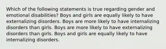 Which of the following statements is true regarding gender and emotional disabilities? Boys and girls are equally likely to have externalizing disorders. Boys are more likely to have internalizing disorders than girls. Boys are more likely to have externalizing disorders than girls. Boys and girls are equally likely to have internalizing disorders.