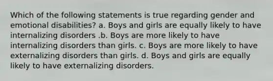 Which of the following statements is true regarding gender and emotional disabilities? a. Boys and girls are equally likely to have internalizing disorders .b. Boys are more likely to have internalizing disorders than girls. c. Boys are more likely to have externalizing disorders than girls. d. Boys and girls are equally likely to have externalizing disorders.