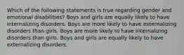 Which of the following statements is true regarding gender and emotional disabilities? Boys and girls are equally likely to have internalizing disorders. Boys are more likely to have externalizing disorders than girls. Boys are more likely to have internalizing disorders than girls. Boys and girls are equally likely to have externalizing disorders.