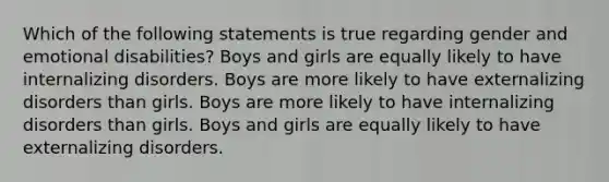 Which of the following statements is true regarding gender and emotional disabilities? Boys and girls are equally likely to have internalizing disorders. Boys are more likely to have externalizing disorders than girls. Boys are more likely to have internalizing disorders than girls. Boys and girls are equally likely to have externalizing disorders.