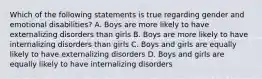 Which of the following statements is true regarding gender and emotional disabilities? A. Boys are more likely to have externalizing disorders than girls B. Boys are more likely to have internalizing disorders than girls C. Boys and girls are equally likely to have externalizing disorders D. Boys and girls are equally likely to have internalizing disorders