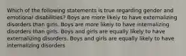 Which of the following statements is true regarding gender and emotional disabilities? Boys are more likely to have externalizing disorders than girls. Boys are more likely to have internalizing disorders than girls. Boys and girls are equally likely to have externalizing disorders. Boys and girls are equally likely to have internalizing disorders