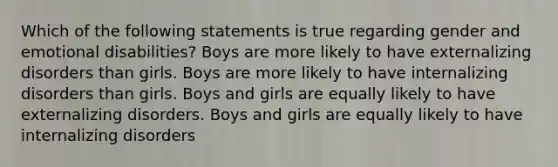 Which of the following statements is true regarding gender and emotional disabilities? Boys are more likely to have externalizing disorders than girls. Boys are more likely to have internalizing disorders than girls. Boys and girls are equally likely to have externalizing disorders. Boys and girls are equally likely to have internalizing disorders