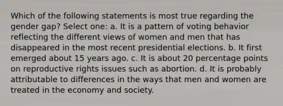 Which of the following statements is most true regarding the gender gap? Select one: a. It is a pattern of voting behavior reflecting the different views of women and men that has disappeared in the most recent presidential elections. b. It first emerged about 15 years ago. c. It is about 20 percentage points on reproductive rights issues such as abortion. d. It is probably attributable to differences in the ways that men and women are treated in the economy and society.