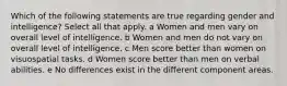 Which of the following statements are true regarding gender and intelligence? Select all that apply. a Women and men vary on overall level of intelligence. b Women and men do not vary on overall level of intelligence. c Men score better than women on visuospatial tasks. d Women score better than men on verbal abilities. e No differences exist in the different component areas.