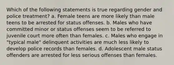 Which of the following statements is true regarding gender and police treatment? a. Female teens are more likely than male teens to be arrested for status offenses. b. Males who have committed minor or status offenses seem to be referred to juvenile court more often than females. c. Males who engage in "typical male" delinquent activities are much less likely to develop police records than females. d. Adolescent male status offenders are arrested for less serious offenses than females.