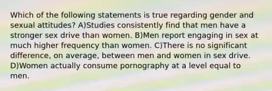 Which of the following statements is true regarding gender and sexual attitudes? A)Studies consistently find that men have a stronger sex drive than women. B)Men report engaging in sex at much higher frequency than women. C)There is no significant difference, on average, between men and women in sex drive. D)Women actually consume pornography at a level equal to men.