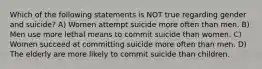 Which of the following statements is NOT true regarding gender and suicide? A) Women attempt suicide more often than men. B) Men use more lethal means to commit suicide than women. C) Women succeed at committing suicide more often than men. D) The elderly are more likely to commit suicide than children.