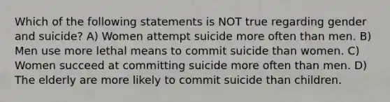 Which of the following statements is NOT true regarding gender and suicide? A) Women attempt suicide more often than men. B) Men use more lethal means to commit suicide than women. C) Women succeed at committing suicide more often than men. D) The elderly are more likely to commit suicide than children.