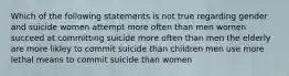 Which of the following statements is not true regarding gender and suicide women attempt more often than men women succeed at committing suicide more often than men the elderly are more likley to commit suicide than children men use more lethal means to commit suicide than women