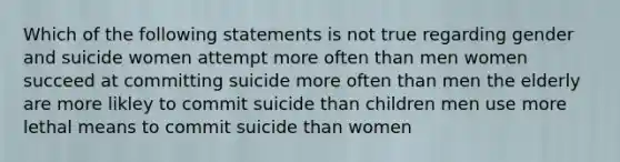 Which of the following statements is not true regarding gender and suicide women attempt more often than men women succeed at committing suicide more often than men the elderly are more likley to commit suicide than children men use more lethal means to commit suicide than women