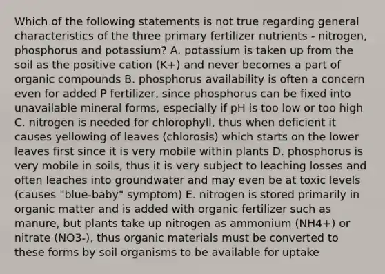 Which of the following statements is not true regarding general characteristics of the three primary fertilizer nutrients - nitrogen, phosphorus and potassium? A. potassium is taken up from the soil as the positive cation (K+) and never becomes a part of organic compounds B. phosphorus availability is often a concern even for added P fertilizer, since phosphorus can be fixed into unavailable mineral forms, especially if pH is too low or too high C. nitrogen is needed for chlorophyll, thus when deficient it causes yellowing of leaves (chlorosis) which starts on the lower leaves first since it is very mobile within plants D. phosphorus is very mobile in soils, thus it is very subject to leaching losses and often leaches into groundwater and may even be at toxic levels (causes "blue-baby" symptom) E. nitrogen is stored primarily in organic matter and is added with organic fertilizer such as manure, but plants take up nitrogen as ammonium (NH4+) or nitrate (NO3-), thus organic materials must be converted to these forms by soil organisms to be available for uptake