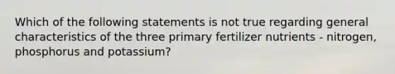 Which of the following statements is not true regarding general characteristics of the three primary fertilizer nutrients - nitrogen, phosphorus and potassium?