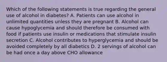 Which of the following statements is true regarding the general use of alcohol in diabetes? A. Patients can use alcohol in unlimited quantities unless they are pregnant B. Alcohol can cause hypoglycemia and should therefore be consumed with food if patients use insulin or medications that stimulate insulin secretion C. Alcohol contributes to hyperglycemia and should be avoided completely by all diabetics D. 2 servings of alcohol can be had once a day above CHO allowance