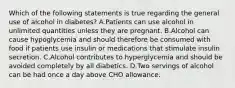 Which of the following statements is true regarding the general use of alcohol in diabetes? A.Patients can use alcohol in unlimited quantities unless they are pregnant. B.Alcohol can cause hypoglycemia and should therefore be consumed with food if patients use insulin or medications that stimulate insulin secretion. C.Alcohol contributes to hyperglycemia and should be avoided completely by all diabetics. D.Two servings of alcohol can be had once a day above CHO allowance.