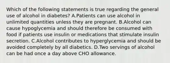 Which of the following statements is true regarding the general use of alcohol in diabetes? A.Patients can use alcohol in unlimited quantities unless they are pregnant. B.Alcohol can cause hypoglycemia and should therefore be consumed with food if patients use insulin or medications that stimulate insulin secretion. C.Alcohol contributes to hyperglycemia and should be avoided completely by all diabetics. D.Two servings of alcohol can be had once a day above CHO allowance.