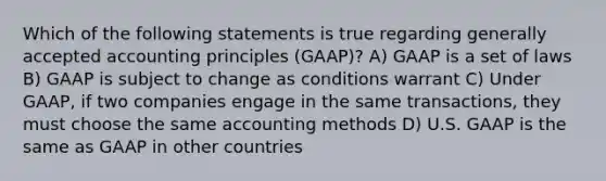 Which of the following statements is true regarding generally accepted accounting principles (GAAP)? A) GAAP is a set of laws B) GAAP is subject to change as conditions warrant C) Under GAAP, if two companies engage in the same transactions, they must choose the same accounting methods D) U.S. GAAP is the same as GAAP in other countries