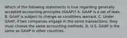 Which of the following statements is true regarding generally accepted accounting principles (GAAP)? A. GAAP is a set of laws. B. GAAP is subject to change as conditions warrant. C. Under GAAP, if two companies engage in the same transactions, they must choose the same accounting methods. D. U.S. GAAP is the same as GAAP in other countries.