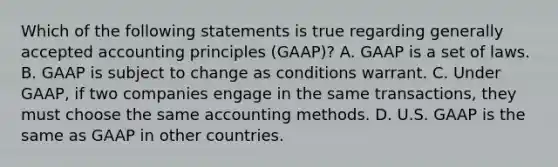 Which of the following statements is true regarding generally accepted accounting principles (GAAP)? A. GAAP is a set of laws. B. GAAP is subject to change as conditions warrant. C. Under GAAP, if two companies engage in the same transactions, they must choose the same accounting methods. D. U.S. GAAP is the same as GAAP in other countries.