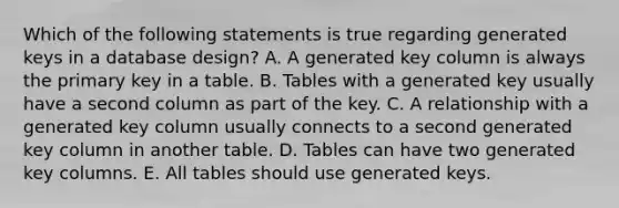 Which of the following statements is true regarding generated keys in a database design? A. A generated key column is always the primary key in a table. B. Tables with a generated key usually have a second column as part of the key. C. A relationship with a generated key column usually connects to a second generated key column in another table. D. Tables can have two generated key columns. E. All tables should use generated keys.