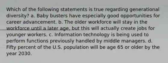 Which of the following statements is true regarding generational diversity? a. Baby busters have especially good opportunities for career advancement. b. The older workforce will stay in the workforce until a later age, but this will actually create jobs for younger workers. c. Information technology is being used to perform functions previously handled by middle managers. d. Fifty percent of the U.S. population will be age 65 or older by the year 2030.