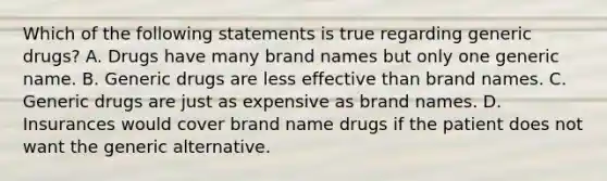 Which of the following statements is true regarding generic drugs? A. Drugs have many brand names but only one generic name. B. Generic drugs are less effective than brand names. C. Generic drugs are just as expensive as brand names. D. Insurances would cover brand name drugs if the patient does not want the generic alternative.