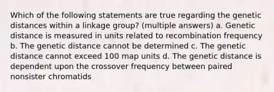 Which of the following statements are true regarding the genetic distances within a linkage group? (multiple answers) a. Genetic distance is measured in units related to recombination frequency b. The genetic distance cannot be determined c. The genetic distance cannot exceed 100 map units d. The genetic distance is dependent upon the crossover frequency between paired nonsister chromatids