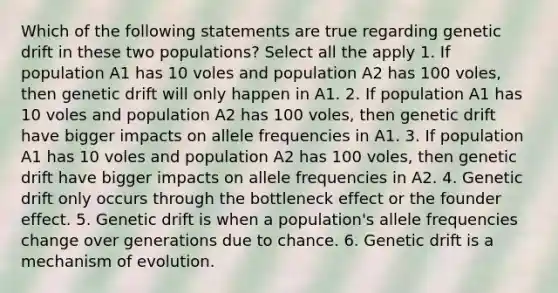 Which of the following statements are true regarding genetic drift in these two populations? Select all the apply 1. If population A1 has 10 voles and population A2 has 100 voles, then genetic drift will only happen in A1. 2. If population A1 has 10 voles and population A2 has 100 voles, then genetic drift have bigger impacts on allele frequencies in A1. 3. If population A1 has 10 voles and population A2 has 100 voles, then genetic drift have bigger impacts on allele frequencies in A2. 4. Genetic drift only occurs through the bottleneck effect or the founder effect. 5. Genetic drift is when a population's allele frequencies change over generations due to chance. 6. Genetic drift is a mechanism of evolution.