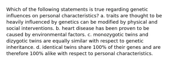 Which of the following statements is true regarding genetic influences on personal characteristics? a. traits are thought to be heavily influenced by genetics can be modified by physical and social interventions. b. heart disease has been proven to be caused by environmental factors. c. monozygotic twins and dizygotic twins are equally similar with respect to genetic inheritance. d. identical twins share 100% of their genes and are therefore 100% alike with respect to personal characteristics.