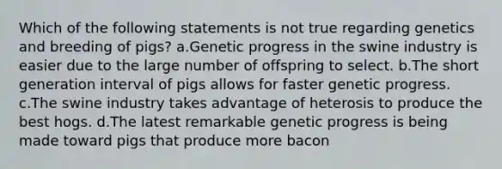 Which of the following statements is not true regarding genetics and breeding of pigs? a.Genetic progress in the swine industry is easier due to the large number of offspring to select. b.The short generation interval of pigs allows for faster genetic progress. c.The swine industry takes advantage of heterosis to produce the best hogs. d.The latest remarkable genetic progress is being made toward pigs that produce more bacon