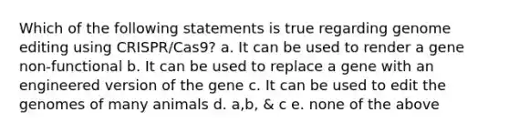 Which of the following statements is true regarding genome editing using CRISPR/Cas9? a. It can be used to render a gene non-functional b. It can be used to replace a gene with an engineered version of the gene c. It can be used to edit the genomes of many animals d. a,b, & c e. none of the above