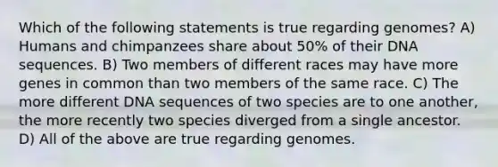 Which of the following statements is true regarding genomes? A) Humans and chimpanzees share about 50% of their DNA sequences. B) Two members of different races may have more genes in common than two members of the same race. C) The more different DNA sequences of two species are to one another, the more recently two species diverged from a single ancestor. D) All of the above are true regarding genomes.