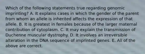 Which of the following statements true regarding genomic imprinting? A. It explains cases in which the gender of the parent from whom an allele is inherited affects the expression of that allele. B. It is greatest in females because of the larger maternal contribution of cytoplasm. C. It may explain the transmission of Duchenne muscular dystrophy. D. It involves an irreversible alteration in the DNA sequence of imprinted genes. E. All of the above are correct.