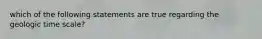 which of the following statements are true regarding the geologic time scale?