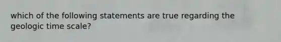 which of the following statements are true regarding the geologic time scale?