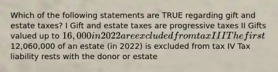 Which of the following statements are TRUE regarding gift and estate taxes? I Gift and estate taxes are progressive taxes II Gifts valued up to 16,000 in 2022 are excluded from tax III The first12,060,000 of an estate (in 2022) is excluded from tax IV Tax liability rests with the donor or estate