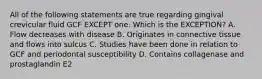 All of the following statements are true regarding gingival crevicular fluid GCF EXCEPT one. Which is the EXCEPTION? A. Flow decreases with disease B. Originates in connective tissue and flows into sulcus C. Studies have been done in relation to GCF and periodontal susceptibility D. Contains collagenase and prostaglandin E2