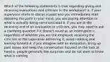 Which of the following statements is true regarding giving and receiving evaluations and criticism in the workplace? a. if your supervisor starts to discus a point and you immediately start debating the point in your mind, you are paying attention to what is actually being communicated b. if you are at the receiving end of an evaluation or criticism, you may need to ask a clarifying question if it doesn't count as an interruption c. regardless of whether you are the employee receiving the criticism or the supervisor delivering it, avoid nodding and leaning forward d. if you disagree with an evaluation, bring up past issues and keep the conversation focused on the task at hand e. people generally like surprises and do not want to know what is coming