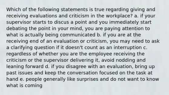 Which of the following statements is true regarding giving and receiving evaluations and criticism in the workplace? a. if your supervisor starts to discus a point and you immediately start debating the point in your mind, you are paying attention to what is actually being communicated b. if you are at the receiving end of an evaluation or criticism, you may need to ask a clarifying question if it doesn't count as an interruption c. regardless of whether you are the employee receiving the criticism or the supervisor delivering it, avoid nodding and leaning forward d. if you disagree with an evaluation, bring up past issues and keep the conversation focused on the task at hand e. people generally like surprises and do not want to know what is coming