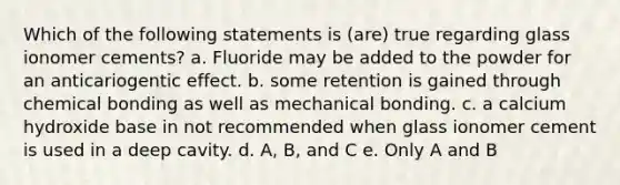 Which of the following statements is (are) true regarding glass ionomer cements? a. Fluoride may be added to the powder for an anticariogentic effect. b. some retention is gained through chemical bonding as well as mechanical bonding. c. a calcium hydroxide base in not recommended when glass ionomer cement is used in a deep cavity. d. A, B, and C e. Only A and B