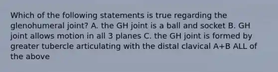 Which of the following statements is true regarding the glenohumeral joint? A. the GH joint is a ball and socket B. GH joint allows motion in all 3 planes C. the GH joint is formed by greater tubercle articulating with the distal clavical A+B ALL of the above