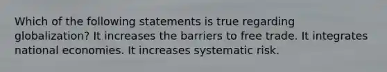 Which of the following statements is true regarding globalization? It increases the barriers to free trade. It integrates national economies. It increases systematic risk.