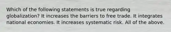 Which of the following statements is true regarding globalization? It increases the barriers to free trade. It integrates national economies. It increases systematic risk. All of the above.