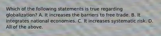 Which of the following statements is true regarding globalization? A. It increases the barriers to free trade. B. It integrates national economies. C. It increases systematic risk. D. All of the above.