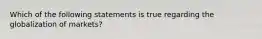 Which of the following statements is true regarding the globalization of markets?