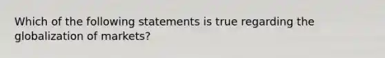 Which of the following statements is true regarding the globalization of markets?