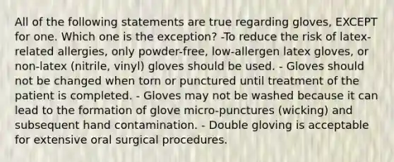 All of the following statements are true regarding gloves, EXCEPT for one. Which one is the exception? -To reduce the risk of latex-related allergies, only powder-free, low-allergen latex gloves, or non-latex (nitrile, vinyl) gloves should be used. - Gloves should not be changed when torn or punctured until treatment of the patient is completed. - Gloves may not be washed because it can lead to the formation of glove micro-punctures (wicking) and subsequent hand contamination. - Double gloving is acceptable for extensive oral surgical procedures.