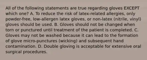 All of the following statements are true regarding gloves EXCEPT which one? A. To reduce the risk of latex-related allergies, only powder-free, low-allergen latex gloves, or non-latex (nitrile, vinyl) gloves should be used. B. Gloves should not be changed when torn or punctured until treatment of the patient is completed. C. Gloves may not be washed because it can lead to the formation of glove micro-punctures (wicking) and subsequent hand contamination. D. Double gloving is acceptable for extensive oral surgical procedures.