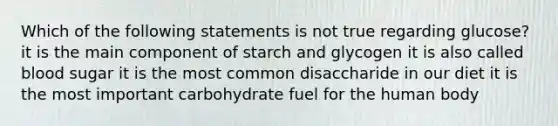 Which of the following statements is not true regarding glucose? it is the main component of starch and glycogen it is also called blood sugar it is the most common disaccharide in our diet it is the most important carbohydrate fuel for the human body